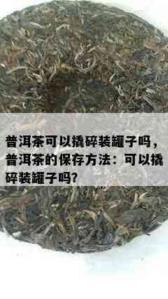 普洱茶可以撬碎装罐子吗，普洱茶的保存方法：可以撬碎装罐子吗？