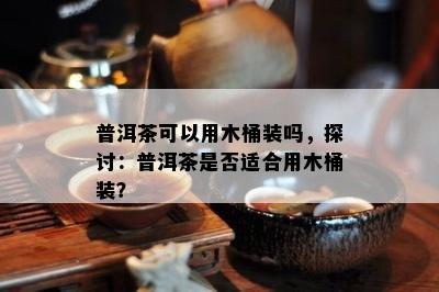 普洱茶可以用木桶装吗，探讨：普洱茶是否适合用木桶装？