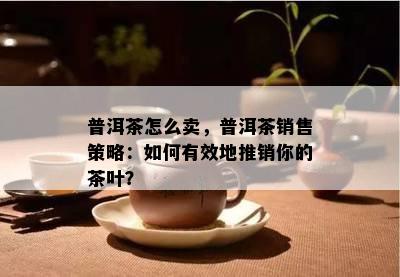 普洱茶怎么卖，普洱茶销售策略：如何有效地推销你的茶叶？