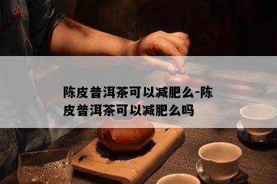 陈皮普洱茶可以减肥么-陈皮普洱茶可以减肥么吗