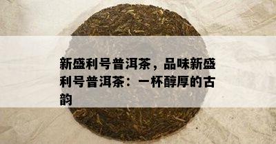 新盛利号普洱茶，品味新盛利号普洱茶：一杯醇厚的古韵