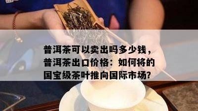 普洱茶可以卖出吗多少钱，普洱茶出口价格：如何将的国宝级茶叶推向国际市场？