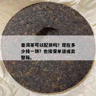 普洱茶可以配货吗？现在多少钱一饼？也接受单送或卖整箱。