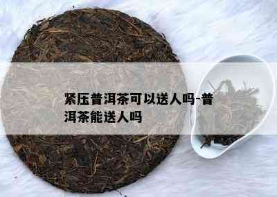 紧压普洱茶可以送人吗-普洱茶能送人吗