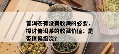 普洱茶有没有收藏的必要，探讨普洱茶的收藏价值：是否值得投资？