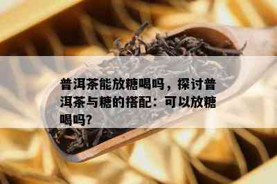 普洱茶能放糖喝吗，探讨普洱茶与糖的搭配：可以放糖喝吗？