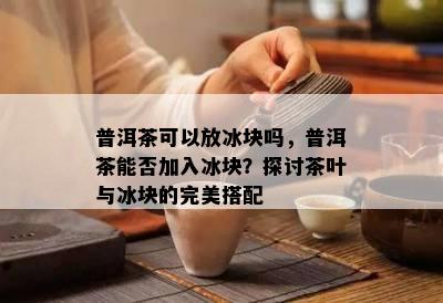 普洱茶可以放冰块吗，普洱茶能否加入冰块？探讨茶叶与冰块的完美搭配