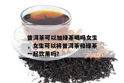 普洱茶可以加绿茶喝吗女生，女生可以将普洱茶和绿茶一起饮用吗？