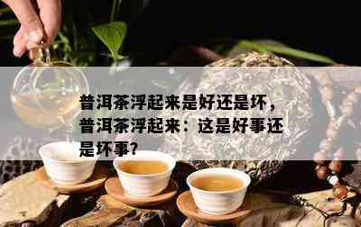 普洱茶浮起来是好还是坏，普洱茶浮起来：这是好事还是坏事？