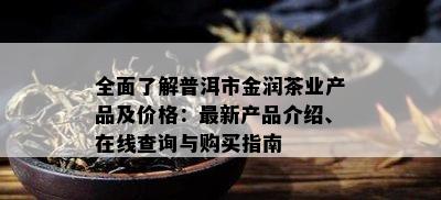 全面了解普洱市金润茶业产品及价格：最新产品介绍、在线查询与购买指南