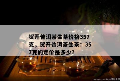 贺开普洱茶生茶价格357克，贺开普洱茶生茶：357克的定价是多少？