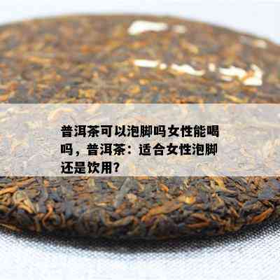 普洱茶可以泡脚吗女性能喝吗，普洱茶：适合女性泡脚还是饮用？