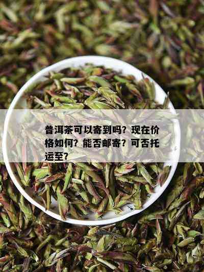 普洱茶可以寄到吗？现在价格如何？能否邮寄？可否托运至？