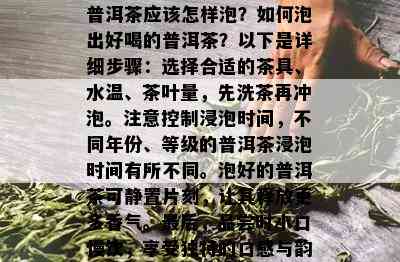 普洱茶应该怎样泡？如何泡出好喝的普洱茶？以下是详细步骤：选择合适的茶具、水温、茶叶量，先洗茶再冲泡。注意控制浸泡时间，不同年份、等级的普洱茶浸泡时间有所不同。泡好的普洱茶可静置片刻，让其释放更多香气。最后，品尝时小口慢饮，享受独特的口感与韵味。