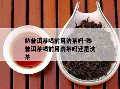 熟普洱茶喝前用洗茶吗-熟普洱茶喝前用洗茶吗还是洗茶