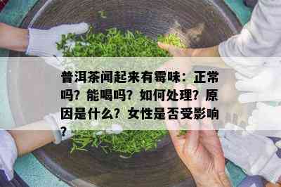 普洱茶闻起来有霉味：正常吗？能喝吗？如何处理？原因是什么？女性是否受影响？