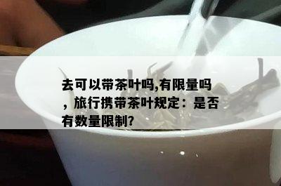 去可以带茶叶吗,有 *** 吗，旅行携带茶叶规定：是否有数量限制？