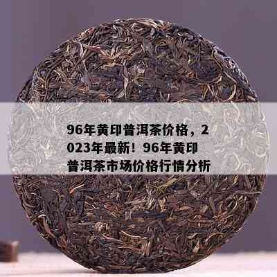 96年黄印普洱茶价格，2023年最新！96年黄印普洱茶市场价格行情分析