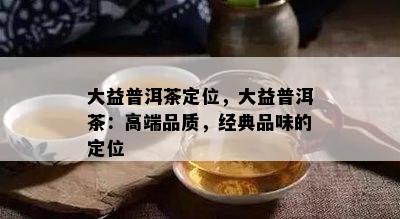 大益普洱茶定位，大益普洱茶：高端品质，经典品味的定位