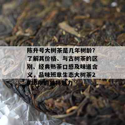 陈升号大树茶是几年树龄？了解其价格、与古树茶的区别、经典熟茶口感及味道含义，品味班章生态大树茶2013年的独特魅力