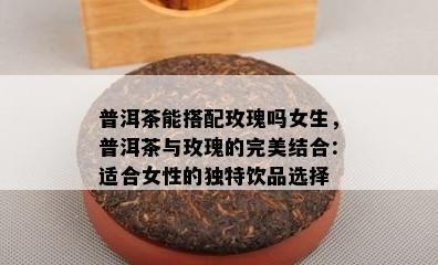 普洱茶能搭配玫瑰吗女生，普洱茶与玫瑰的完美结合：适合女性的独特饮品选择