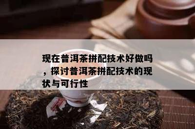 现在普洱茶拼配技术好做吗，探讨普洱茶拼配技术的现状与可行性