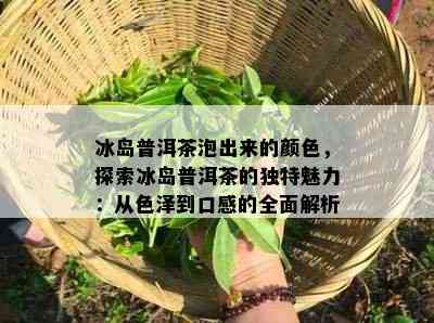 冰岛普洱茶泡出来的颜色，探索冰岛普洱茶的独特魅力：从色泽到口感的全面解析