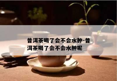 普洱茶喝了会不会水肿-普洱茶喝了会不会水肿呢