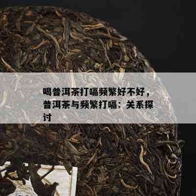 喝普洱茶打嗝频繁好不好，普洱茶与频繁打嗝：关系探讨