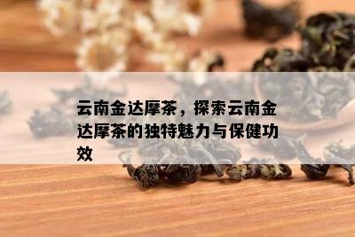 云南金达摩茶，探索云南金达摩茶的独特魅力与保健功效