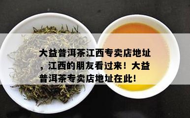 大益普洱茶江西专卖店地址，江西的朋友看过来！大益普洱茶专卖店地址在此！