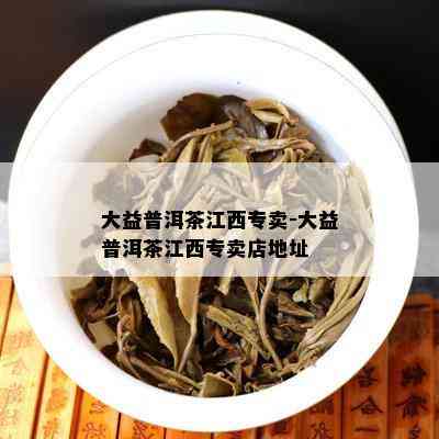 大益普洱茶江西专卖-大益普洱茶江西专卖店地址