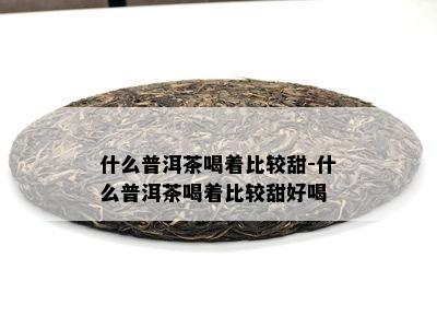 什么普洱茶喝着比较甜-什么普洱茶喝着比较甜好喝