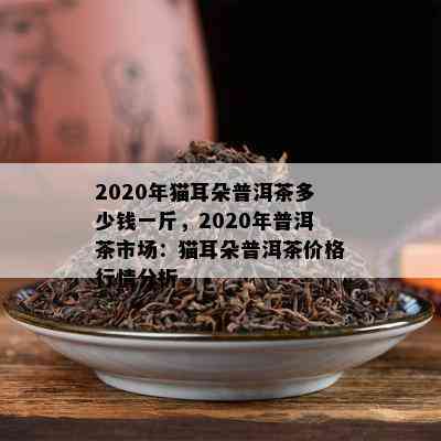 2020年猫耳朵普洱茶多少钱一斤，2020年普洱茶市场：猫耳朵普洱茶价格行情分析