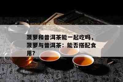 菠萝和普洱茶能一起吃吗，菠萝与普洱茶：能否搭配食用？