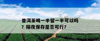 普洱茶喝一半留一半可以吗？隔夜保存是否可行？