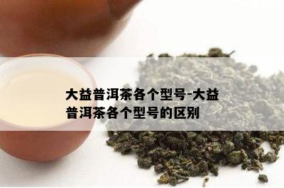 大益普洱茶各个型号-大益普洱茶各个型号的区别