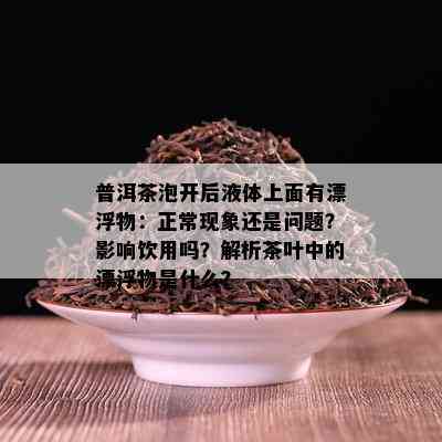 普洱茶泡开后液体上面有漂浮物：正常现象还是问题？影响饮用吗？解析茶叶中的漂浮物是什么？