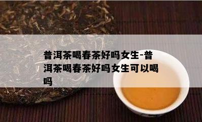 普洱茶喝春茶好吗女生-普洱茶喝春茶好吗女生可以喝吗