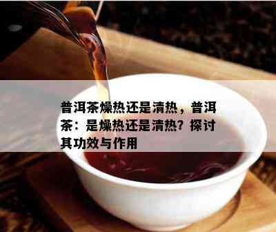 普洱茶燥热还是清热，普洱茶：是燥热还是清热？探讨其功效与作用