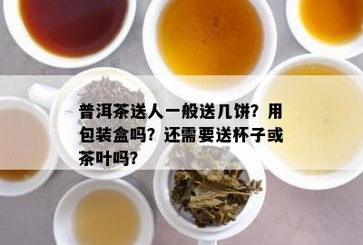 普洱茶送人一般送几饼？用包装盒吗？还需要送杯子或茶叶吗？