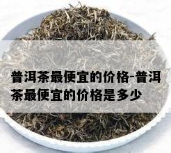 普洱茶更便宜的价格-普洱茶更便宜的价格是多少