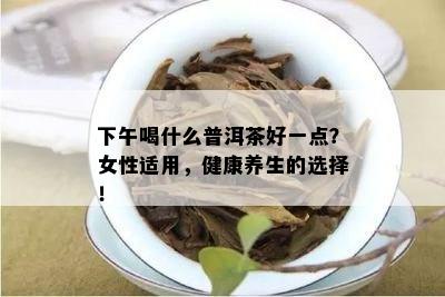 下午喝什么普洱茶好一点？女性适用，健康养生的选择！