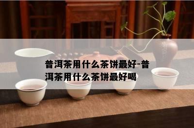 普洱茶用什么茶饼更好-普洱茶用什么茶饼更好喝