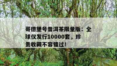 哥德堡号普洱茶 *** 版：全球仅发行10000套，珍贵收藏不容错过！