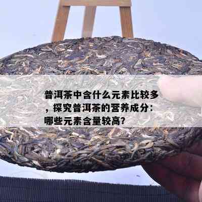 普洱茶中含什么元素比较多，探究普洱茶的营养成分：哪些元素含量较高？