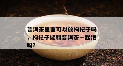 普洱茶里面可以放枸杞子吗，枸杞子能和普洱茶一起泡吗？