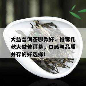 大益普洱茶哪款好，推荐几款大益普洱茶，口感与品质并存的好选择！