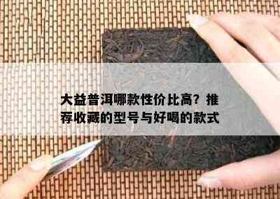 大益普洱哪款性价比高？推荐收藏的型号与好喝的款式