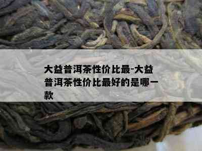 大益普洱茶性价比最-大益普洱茶性价比更好的是哪一款